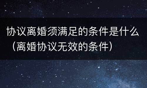 协议离婚须满足的条件是什么（离婚协议无效的条件）