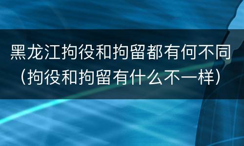 黑龙江拘役和拘留都有何不同（拘役和拘留有什么不一样）
