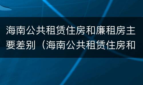海南公共租赁住房和廉租房主要差别（海南公共租赁住房和廉租房主要差别是什么）