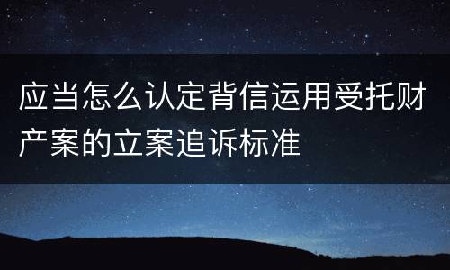 应当怎么认定背信运用受托财产案的立案追诉标准