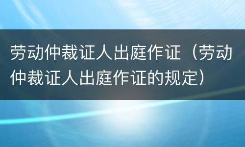 劳动仲裁证人出庭作证（劳动仲裁证人出庭作证的规定）