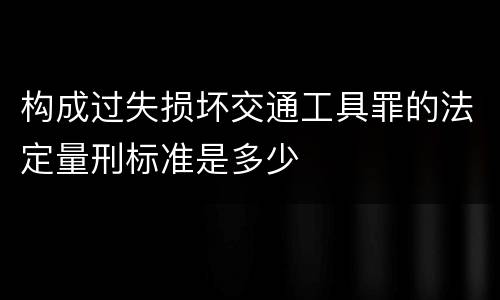 构成过失损坏交通工具罪的法定量刑标准是多少