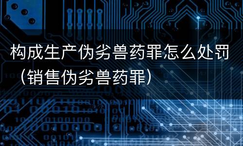 构成生产伪劣兽药罪怎么处罚（销售伪劣兽药罪）