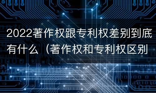 2022著作权跟专利权差别到底有什么（著作权和专利权区别）
