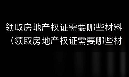 领取房地产权证需要哪些材料（领取房地产权证需要哪些材料和手续）