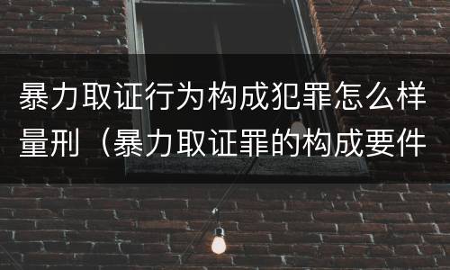 暴力取证行为构成犯罪怎么样量刑（暴力取证罪的构成要件）