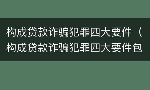 构成贷款诈骗犯罪四大要件（构成贷款诈骗犯罪四大要件包括）