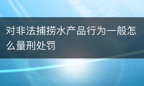 对非法捕捞水产品行为一般怎么量刑处罚