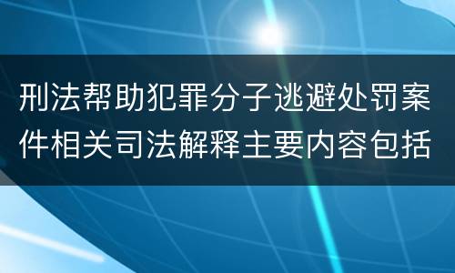 刑法帮助犯罪分子逃避处罚案件相关司法解释主要内容包括什么