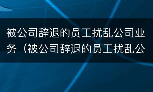 被公司辞退的员工扰乱公司业务（被公司辞退的员工扰乱公司业务怎么办）