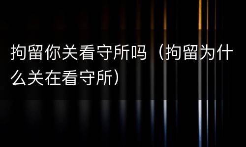 拘留你关看守所吗（拘留为什么关在看守所）