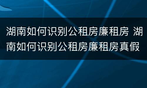 湖南如何识别公租房廉租房 湖南如何识别公租房廉租房真假