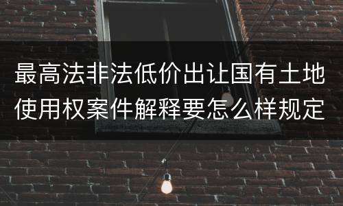 最高法非法低价出让国有土地使用权案件解释要怎么样规定
