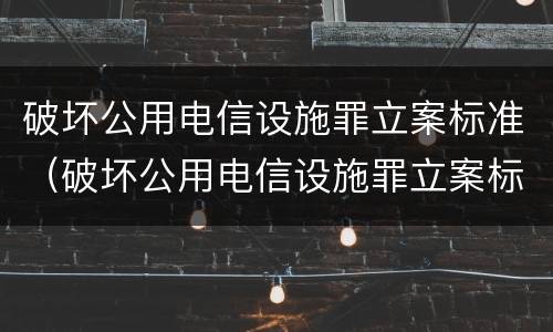 破坏公用电信设施罪立案标准（破坏公用电信设施罪立案标准是什么）