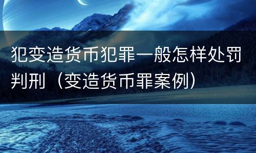 犯变造货币犯罪一般怎样处罚判刑（变造货币罪案例）