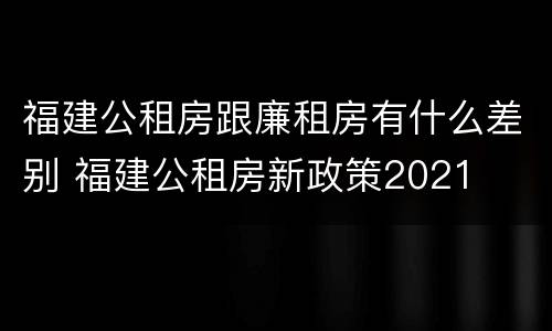 福建公租房跟廉租房有什么差别 福建公租房新政策2021