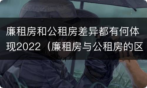 廉租房和公租房差异都有何体现2022（廉租房与公租房的区别在哪里）