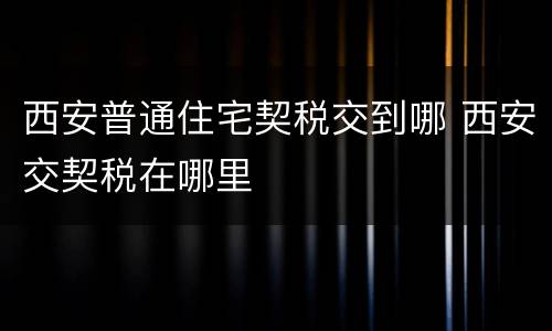 西安普通住宅契税交到哪 西安交契税在哪里
