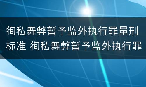 徇私舞弊暂予监外执行罪量刑标准 徇私舞弊暂予监外执行罪量刑标准最新