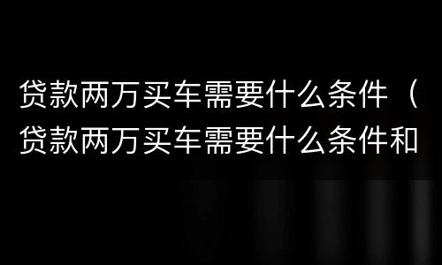 贷款两万买车需要什么条件（贷款两万买车需要什么条件和手续）