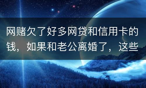 网赌欠了好多网贷和信用卡的钱，如果和老公离婚了，这些钱还要他还吗
