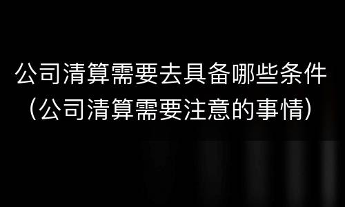 公司清算需要去具备哪些条件（公司清算需要注意的事情）