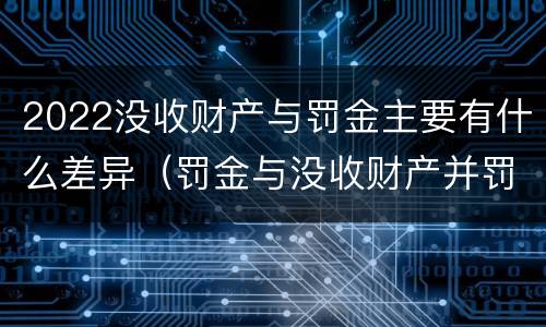 2022没收财产与罚金主要有什么差异（罚金与没收财产并罚）