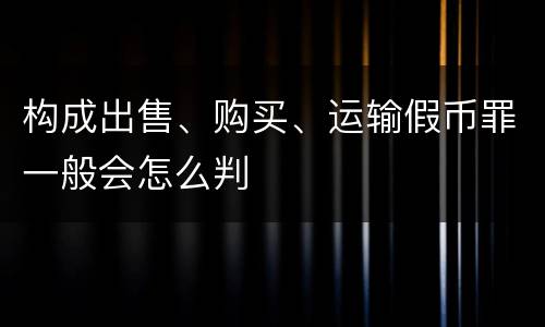 构成出售、购买、运输假币罪一般会怎么判