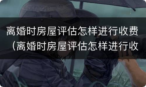 离婚时房屋评估怎样进行收费（离婚时房屋评估怎样进行收费呢）