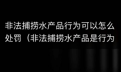 非法捕捞水产品行为可以怎么处罚（非法捕捞水产品是行为犯还是结果犯）