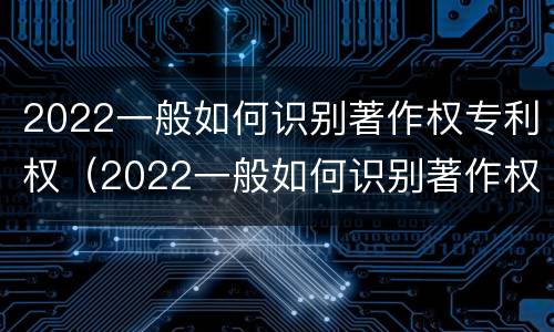 2022一般如何识别著作权专利权（2022一般如何识别著作权专利权属）