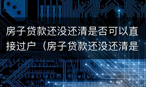 房子贷款还没还清是否可以直接过户（房子贷款还没还清是否可以直接过户给子女）