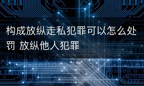 构成放纵走私犯罪可以怎么处罚 放纵他人犯罪