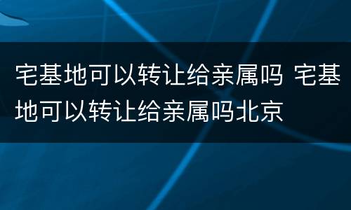 宅基地可以转让给亲属吗 宅基地可以转让给亲属吗北京