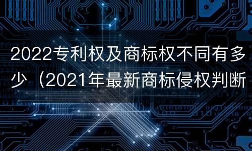 2022专利权及商标权不同有多少（2021年最新商标侵权判断标准）