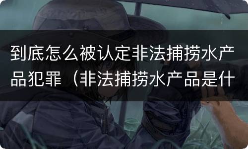 到底怎么被认定非法捕捞水产品犯罪（非法捕捞水产品是什么罪）