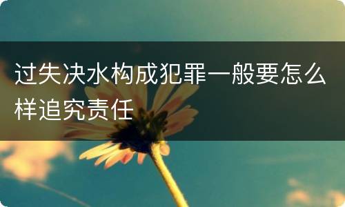 过失决水构成犯罪一般要怎么样追究责任