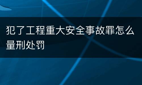 犯了工程重大安全事故罪怎么量刑处罚