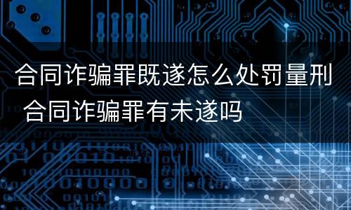 合同诈骗罪既遂怎么处罚量刑 合同诈骗罪有未遂吗