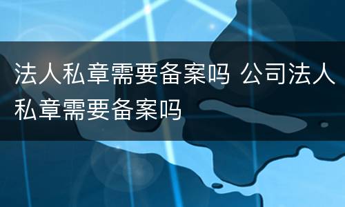 法人私章需要备案吗 公司法人私章需要备案吗