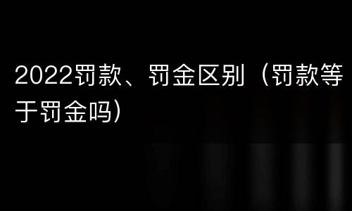 2022罚款、罚金区别（罚款等于罚金吗）