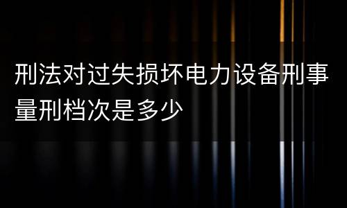 刑法对过失损坏电力设备刑事量刑档次是多少
