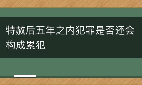 特赦后五年之内犯罪是否还会构成累犯