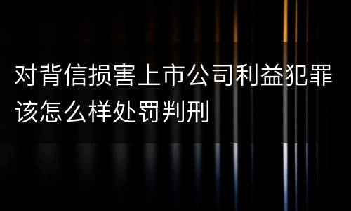 对背信损害上市公司利益犯罪该怎么样处罚判刑