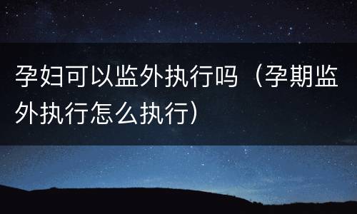 孕妇可以监外执行吗（孕期监外执行怎么执行）
