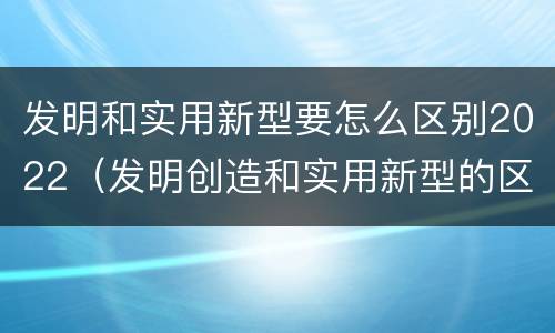 发明和实用新型要怎么区别2022（发明创造和实用新型的区别）
