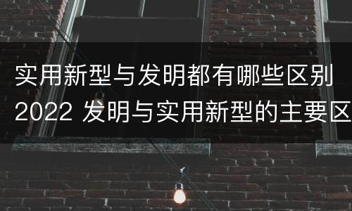 实用新型与发明都有哪些区别2022 发明与实用新型的主要区别