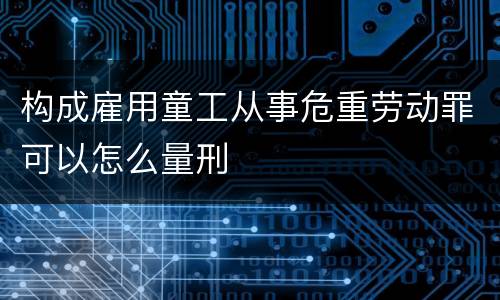 构成雇用童工从事危重劳动罪可以怎么量刑