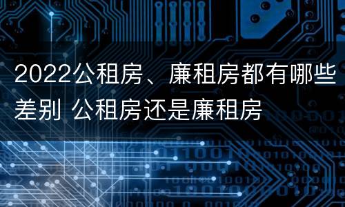 2022公租房、廉租房都有哪些差别 公租房还是廉租房