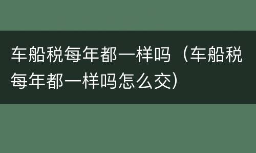 车船税每年都一样吗（车船税每年都一样吗怎么交）